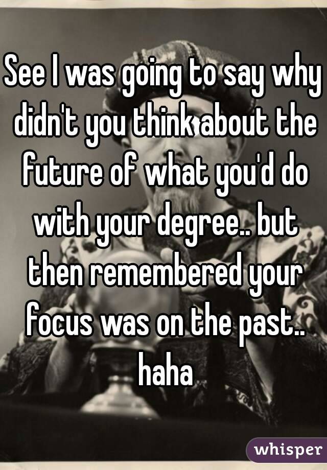 See I was going to say why didn't you think about the future of what you'd do with your degree.. but then remembered your focus was on the past.. haha