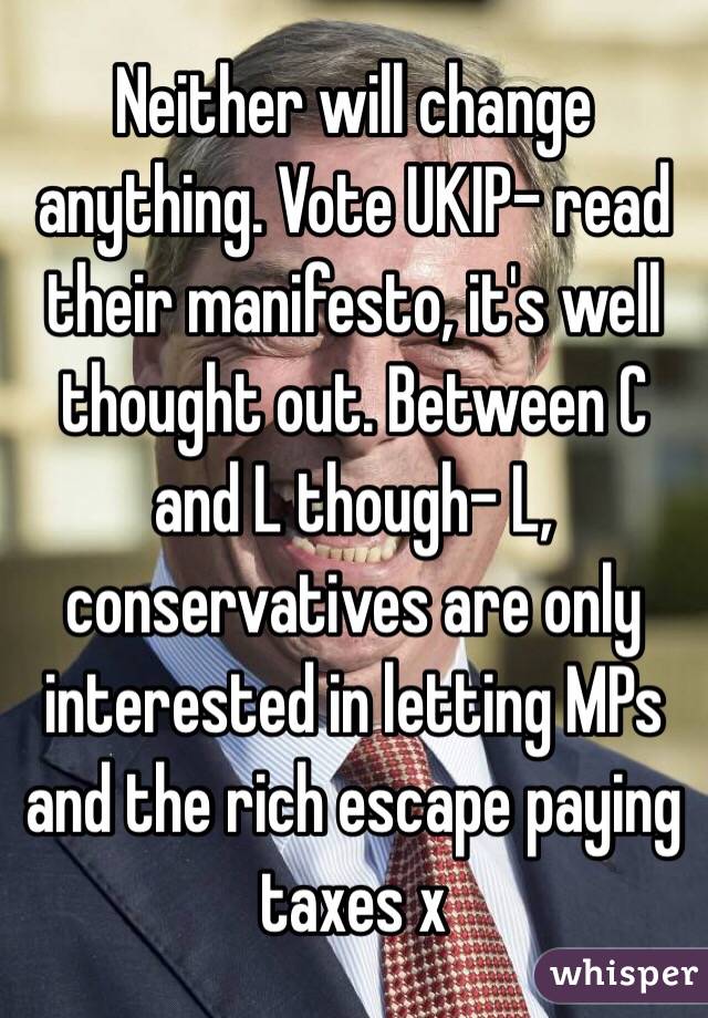 Neither will change anything. Vote UKIP- read their manifesto, it's well thought out. Between C and L though- L, conservatives are only interested in letting MPs and the rich escape paying taxes x 