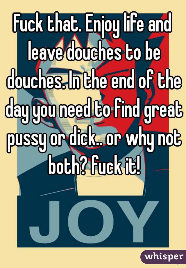 Fuck that. Enjoy life and leave douches to be douches. In the end of the day you need to find great pussy or dick.. or why not both? fuck it!
