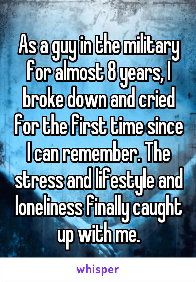 As a guy in the military for almost 8 years, I broke down and cried for the first time since I can remember. The stress and lifestyle and loneliness finally caught up with me.