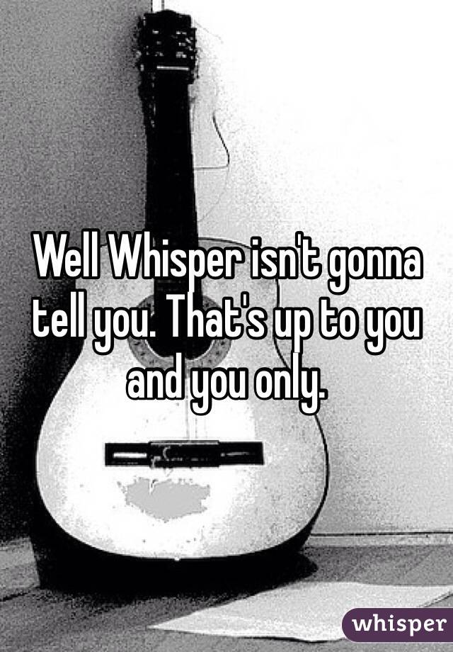 Well Whisper isn't gonna tell you. That's up to you and you only.