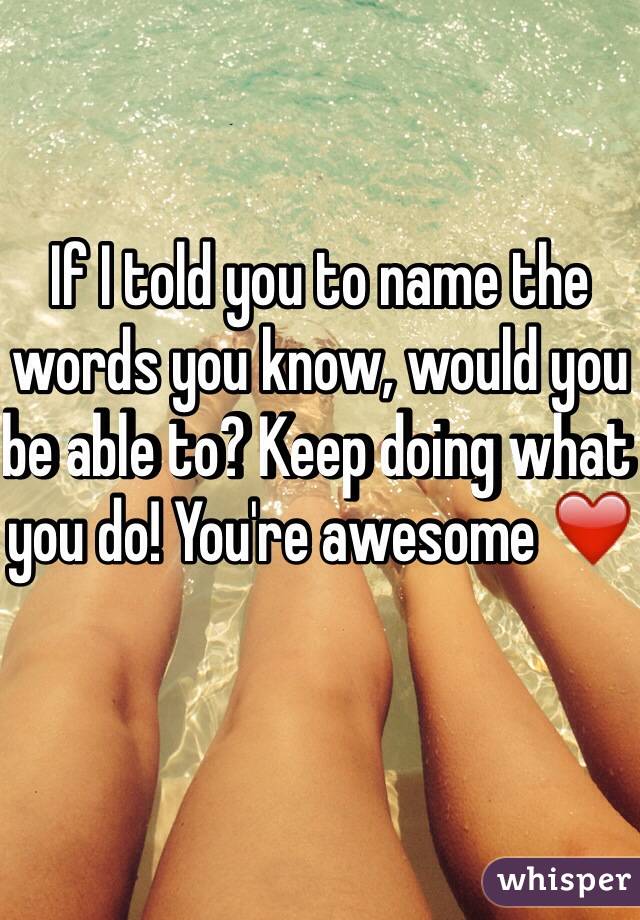 If I told you to name the words you know, would you be able to? Keep doing what you do! You're awesome ❤️