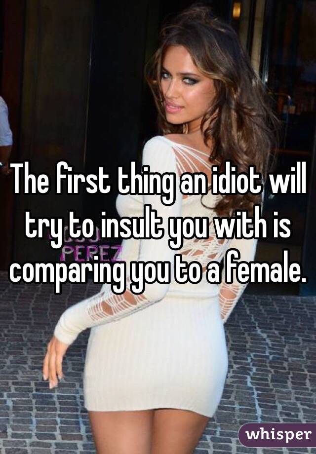 The first thing an idiot will try to insult you with is comparing you to a female.
