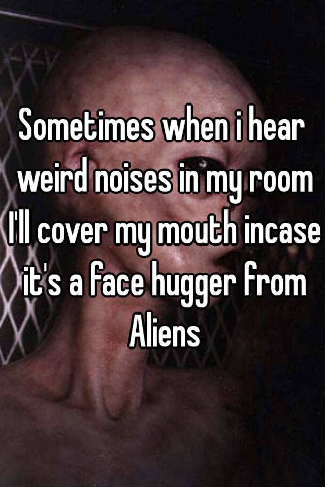 Sometimes When I Hear Weird Noises In My Room I Ll Cover My Mouth Incase It S A Face Hugger From