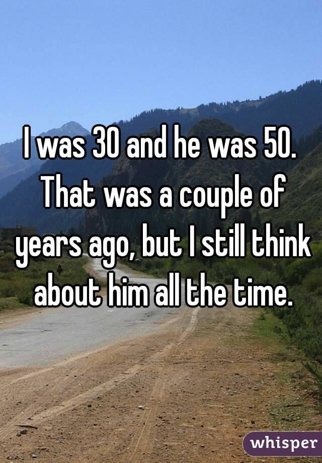 I was 30 and he was 50. That was a couple of years ago, but I still think about him all the time.