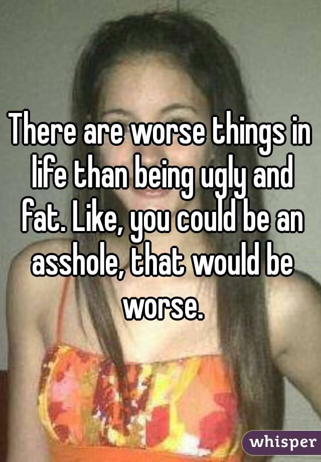 There are worse things in life than being ugly and fat. Like, you could be an asshole, that would be worse.