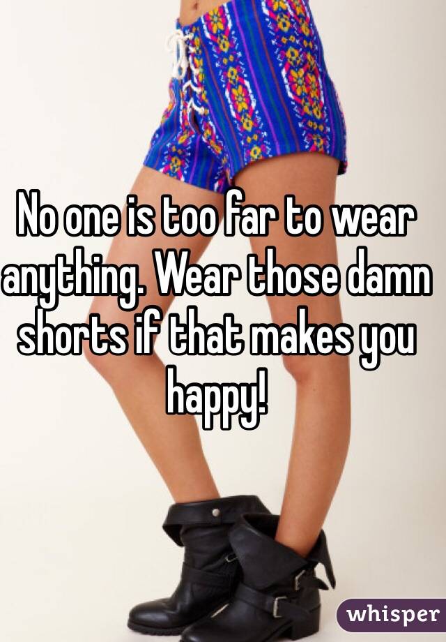 No one is too far to wear anything. Wear those damn shorts if that makes you happy! 