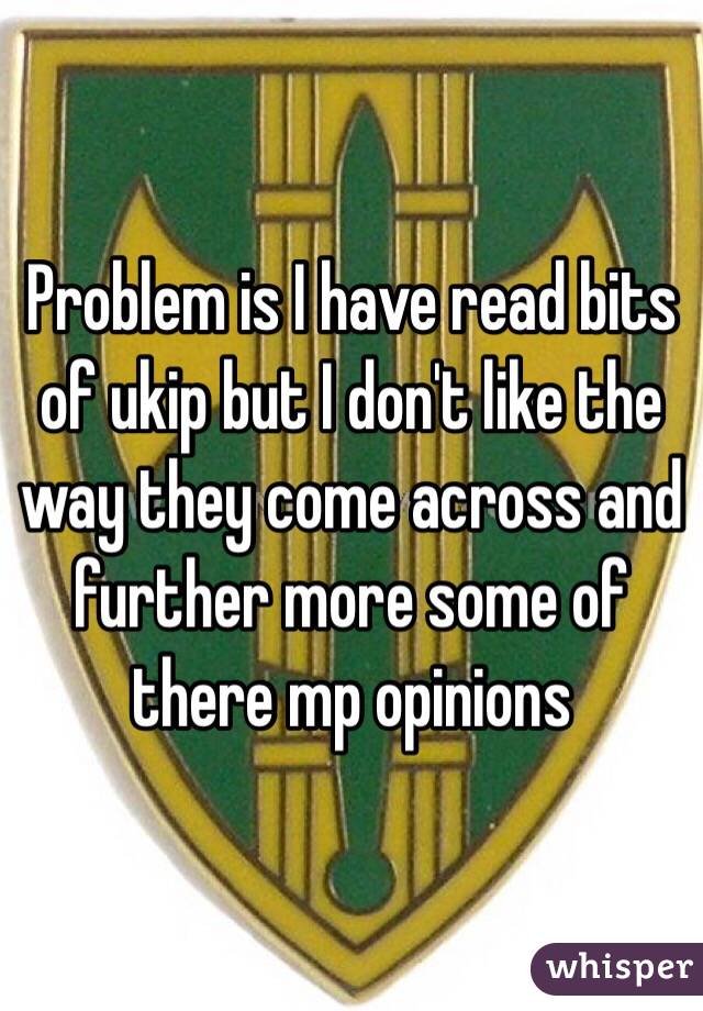 Problem is I have read bits of ukip but I don't like the way they come across and further more some of there mp opinions 
