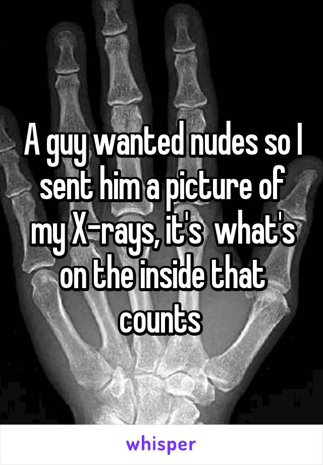 A guy wanted nudes so I sent him a picture of my X-rays, it's  what's on the inside that counts 