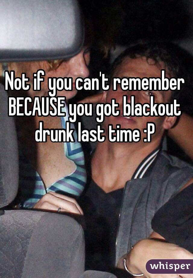 Not if you can't remember BECAUSE you got blackout drunk last time :P