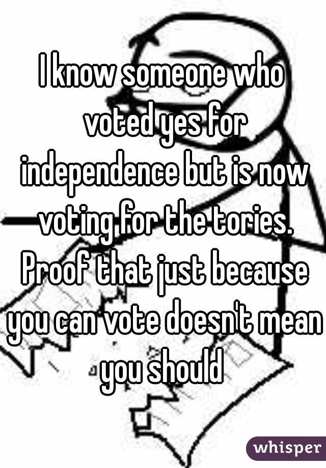 I know someone who voted yes for independence but is now voting for the tories. Proof that just because you can vote doesn't mean you should 