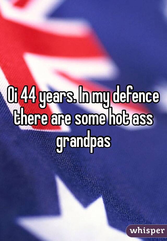 Oi 44 years. In my defence there are some hot ass grandpas 