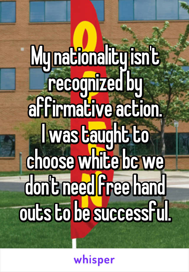 My nationality isn't recognized by affirmative action.
I was taught to choose white bc we don't need free hand outs to be successful.