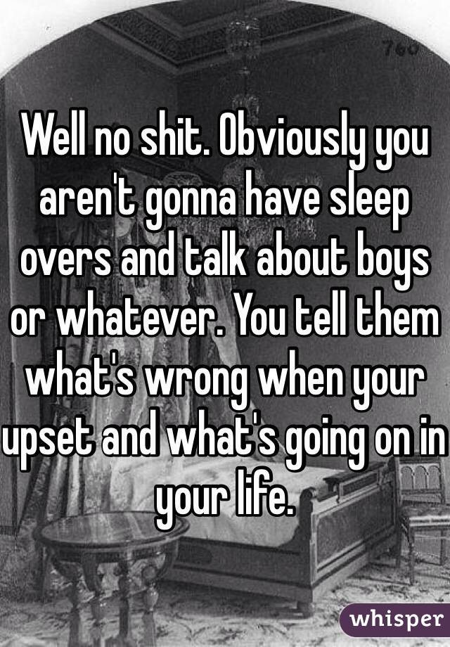 Well no shit. Obviously you aren't gonna have sleep overs and talk about boys or whatever. You tell them what's wrong when your upset and what's going on in your life. 