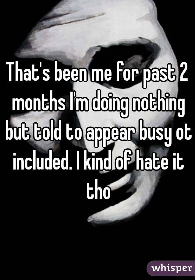 That's been me for past 2 months I'm doing nothing but told to appear busy ot included. I kind of hate it tho