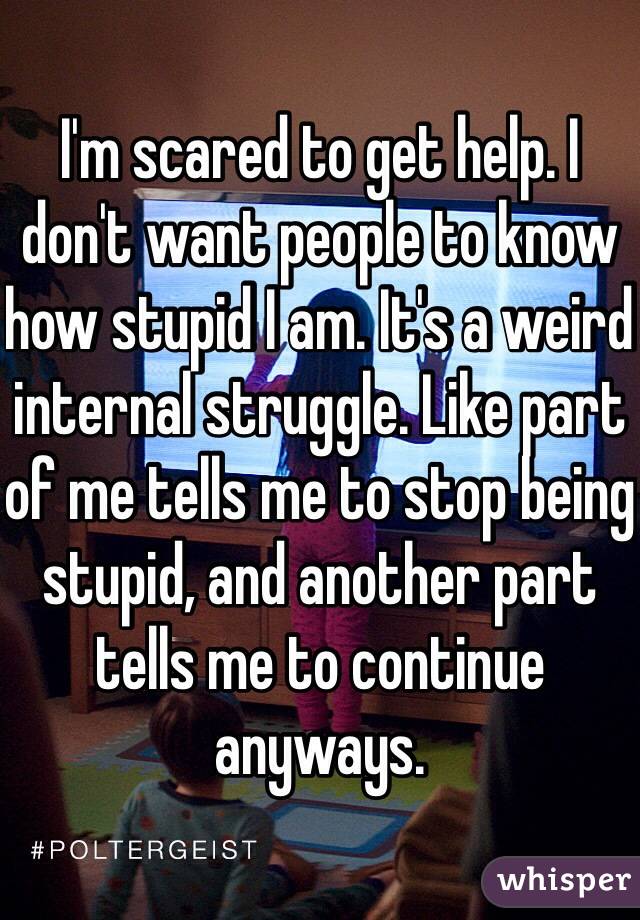 I'm scared to get help. I don't want people to know how stupid I am. It's a weird internal struggle. Like part of me tells me to stop being stupid, and another part tells me to continue anyways.