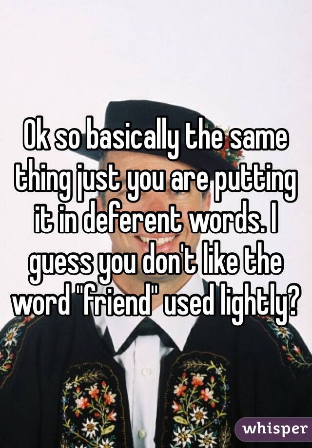 Ok so basically the same thing just you are putting it in deferent words. I guess you don't like the word "friend" used lightly?