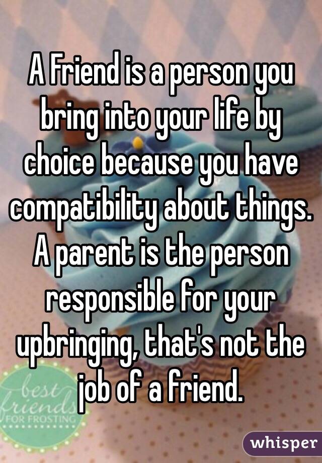 A Friend is a person you bring into your life by choice because you have compatibility about things. A parent is the person responsible for your upbringing, that's not the job of a friend. 