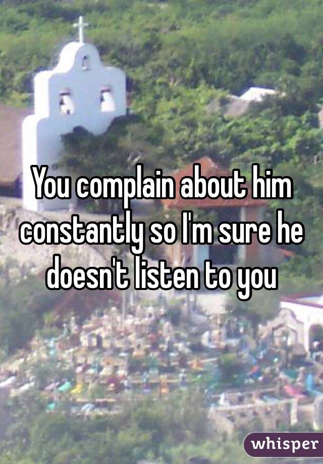 You complain about him constantly so I'm sure he doesn't listen to you