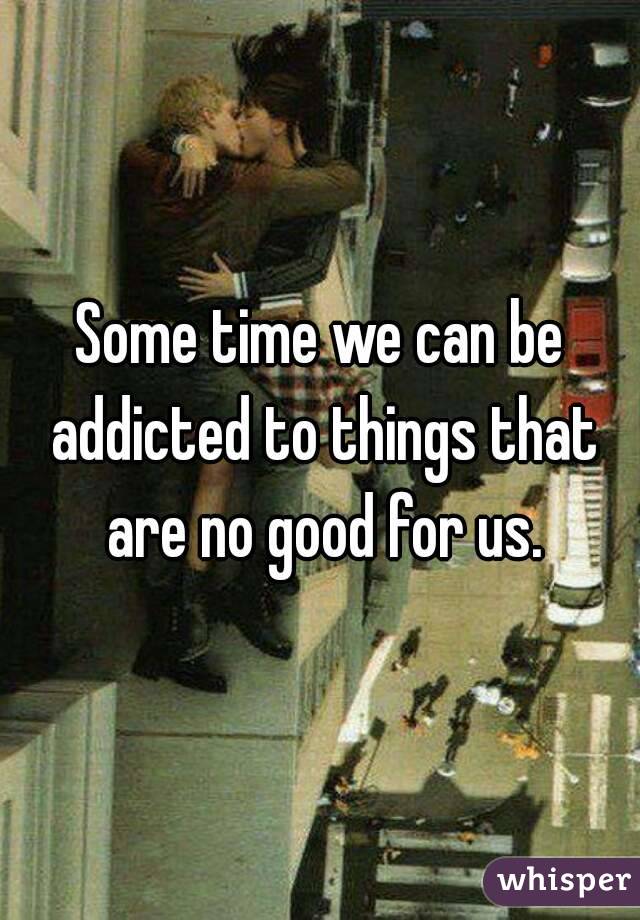 Some time we can be addicted to things that are no good for us.