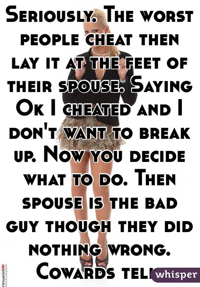 Seriously. The worst people cheat then lay it at the feet of their spouse. Saying Ok I cheated and I don't want to break up. Now you decide what to do. Then spouse is the bad guy though they did nothing wrong. Cowards tell. 
