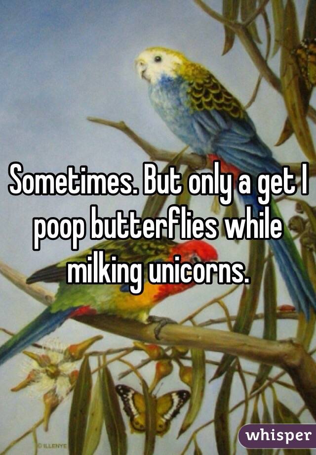 Sometimes. But only a get I poop butterflies while milking unicorns.