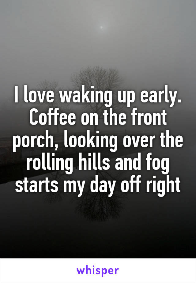I love waking up early. Coffee on the front porch, looking over the rolling hills and fog starts my day off right
