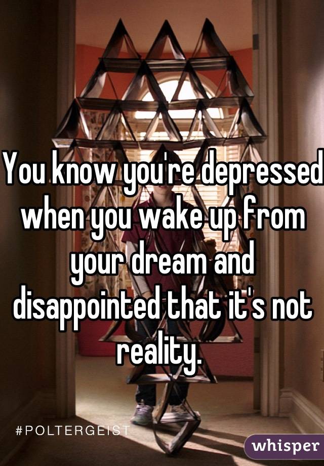 You know you're depressed when you wake up from your dream and disappointed that it's not reality. 