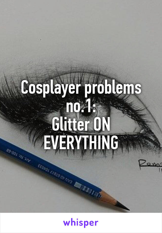 Cosplayer problems no.1:
Glitter ON EVERYTHING