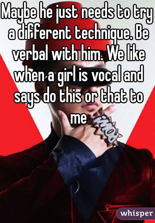 Maybe he just needs to try a different technique. Be verbal with him. We like when a girl is vocal and says do this or that to me