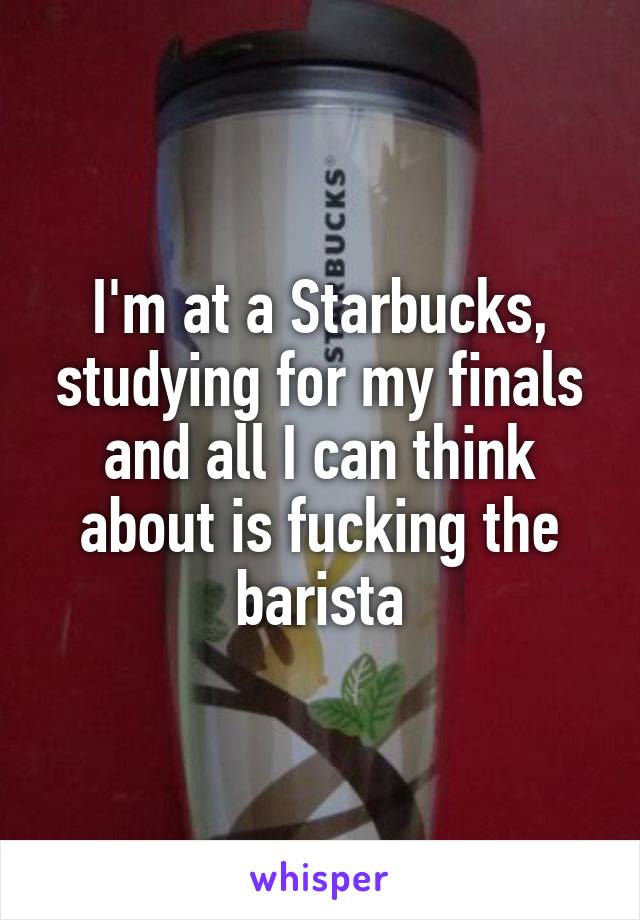 I'm at a Starbucks, studying for my finals and all I can think about is fucking the barista