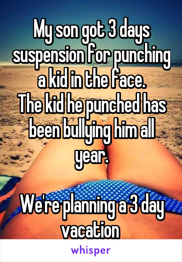 My son got 3 days suspension for punching a kid in the face.
The kid he punched has been bullying him all year.

We're planning a 3 day vacation 