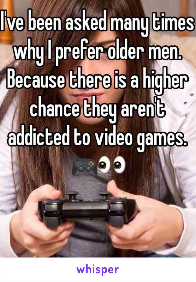 I've been asked many times why I prefer older men. Because there is a higher chance they aren't addicted to video games. 
