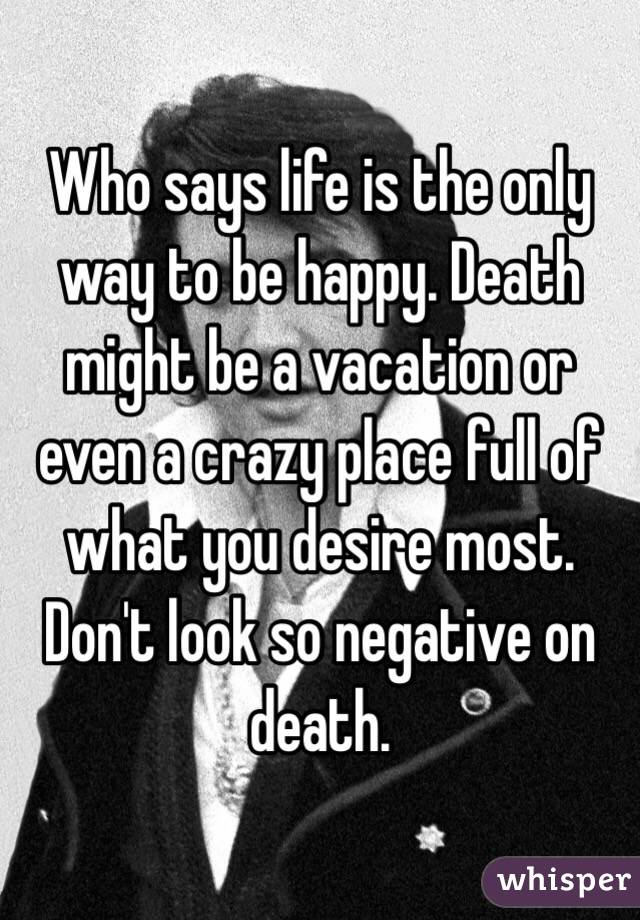Who says life is the only way to be happy. Death might be a vacation or even a crazy place full of what you desire most. Don't look so negative on death. 