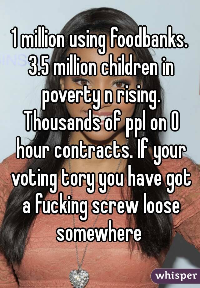 1 million using foodbanks. 3.5 million children in poverty n rising. Thousands of ppl on 0 hour contracts. If your voting tory you have got a fucking screw loose somewhere 