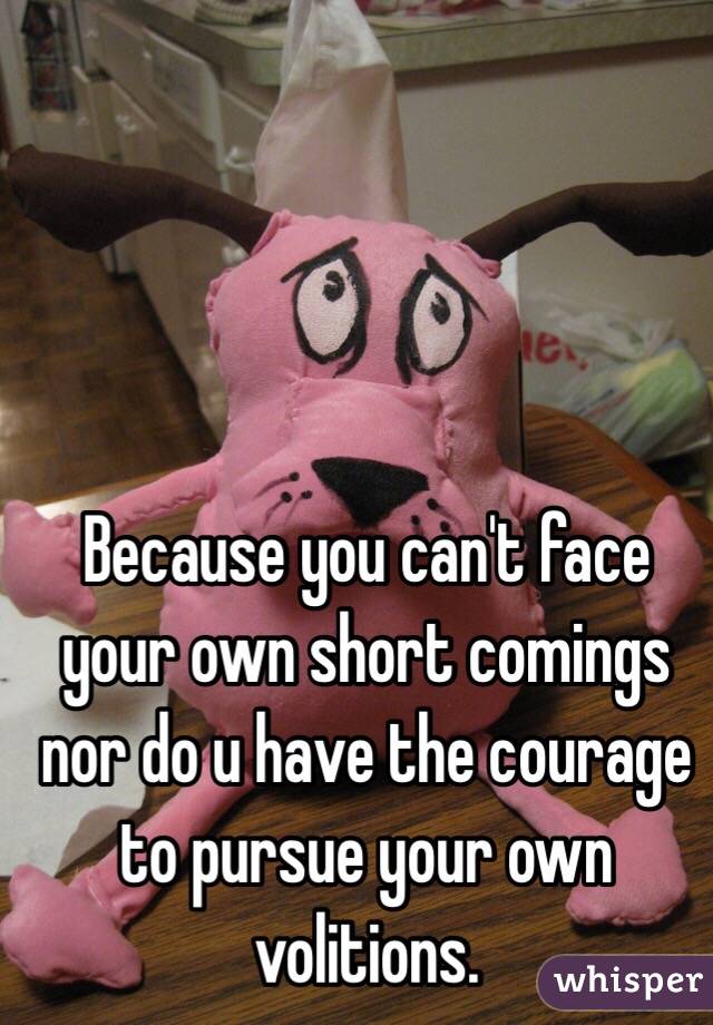 Because you can't face your own short comings nor do u have the courage to pursue your own volitions.