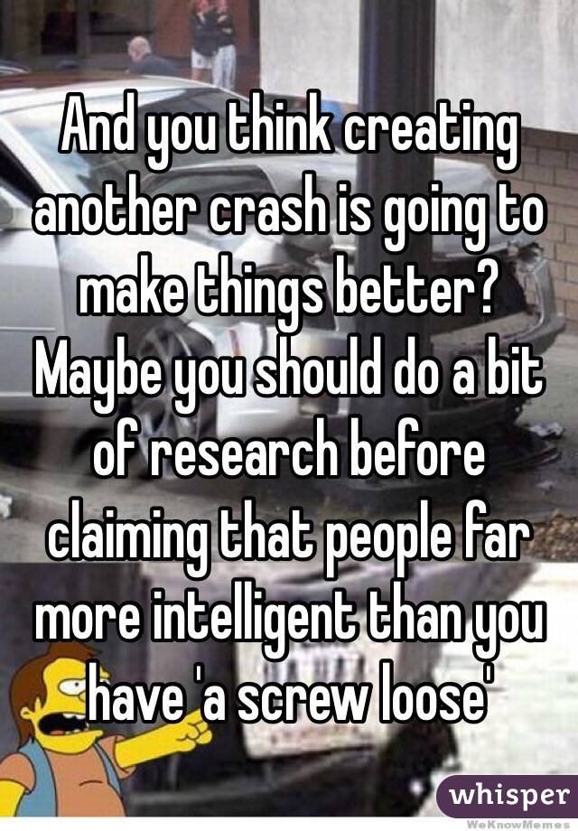 And you think creating another crash is going to make things better? Maybe you should do a bit of research before claiming that people far more intelligent than you have 'a screw loose' 