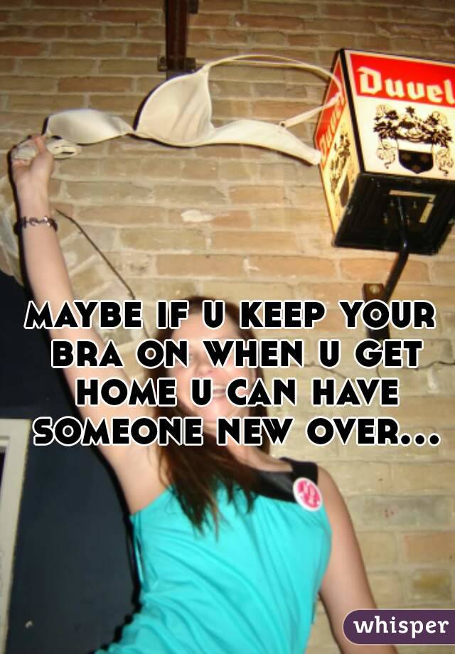 maybe if u keep your bra on when u get home u can have someone new over...
