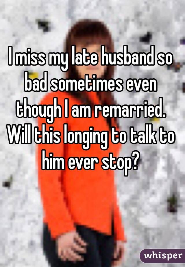I miss my late husband so bad sometimes even though I am remarried. Will this longing to talk to him ever stop?