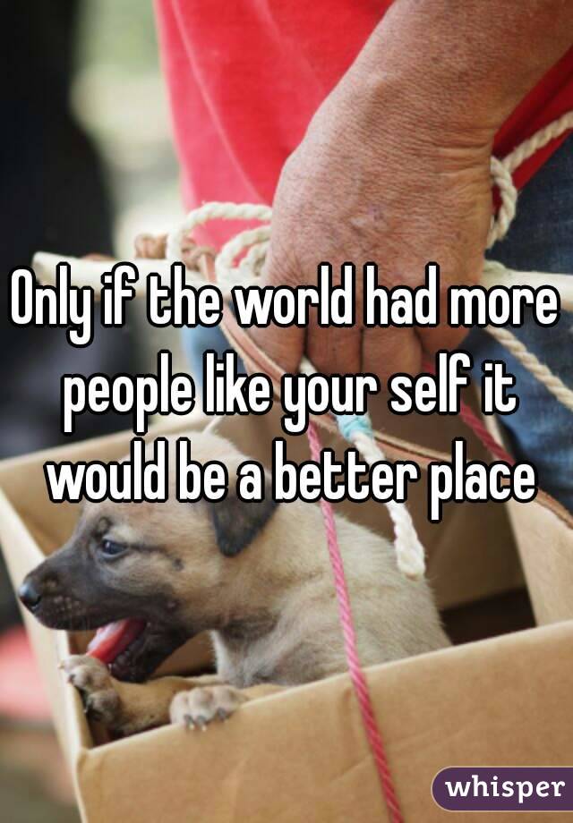 Only if the world had more people like your self it would be a better place