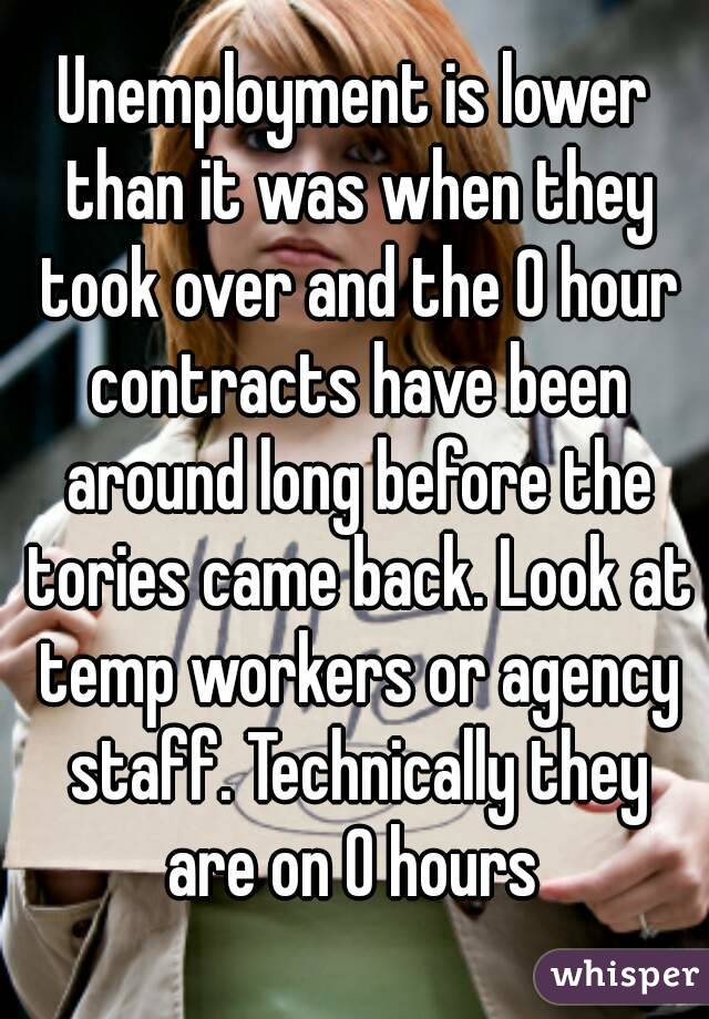 Unemployment is lower than it was when they took over and the 0 hour contracts have been around long before the tories came back. Look at temp workers or agency staff. Technically they are on 0 hours 