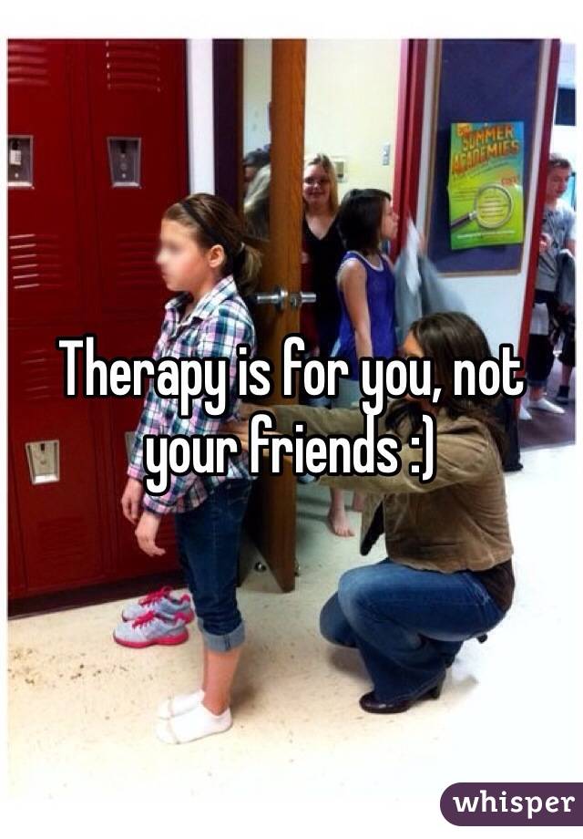 Therapy is for you, not your friends :) 
