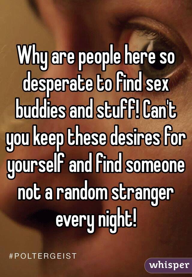 Why are people here so desperate to find sex buddies and stuff! Can't you keep these desires for yourself and find someone not a random stranger every night! 