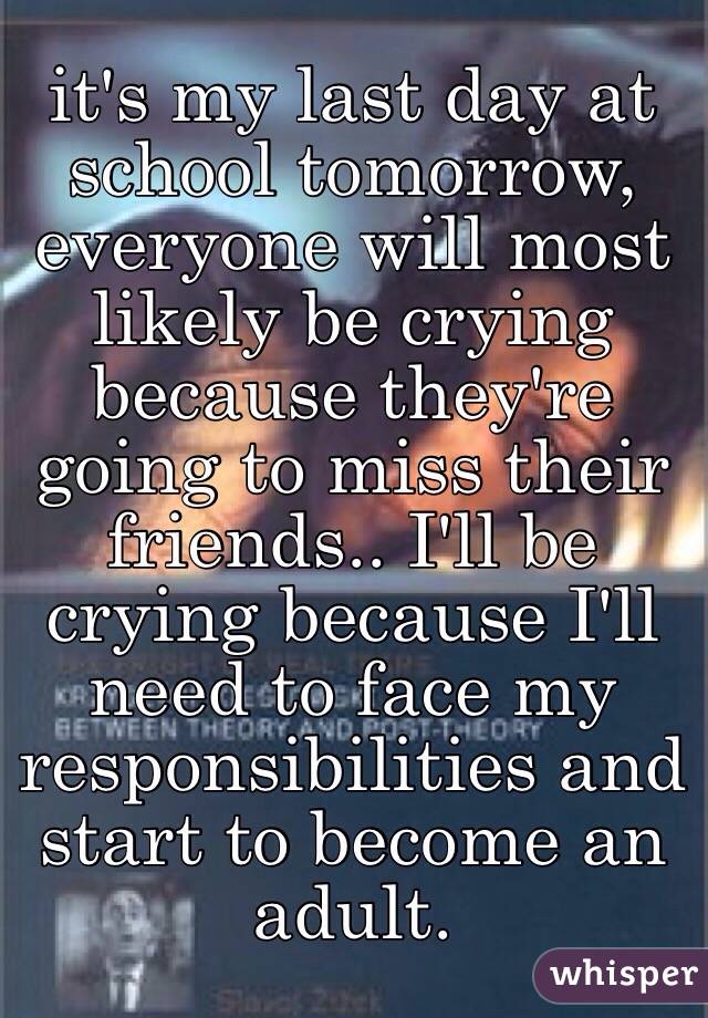 it's my last day at school tomorrow, everyone will most likely be crying because they're going to miss their friends.. I'll be crying because I'll need to face my responsibilities and start to become an adult.