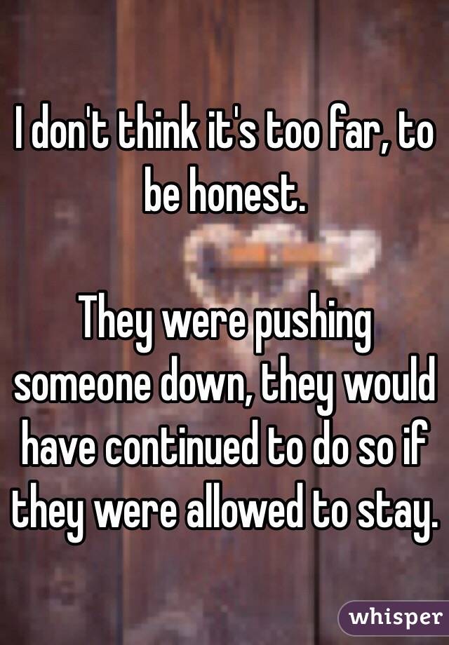 I don't think it's too far, to be honest.

They were pushing someone down, they would have continued to do so if they were allowed to stay.