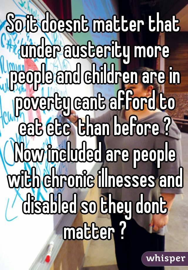 So it doesnt matter that under austerity more people and children are in poverty cant afford to eat etc  than before ? Now included are people with chronic illnesses and disabled so they dont matter ?