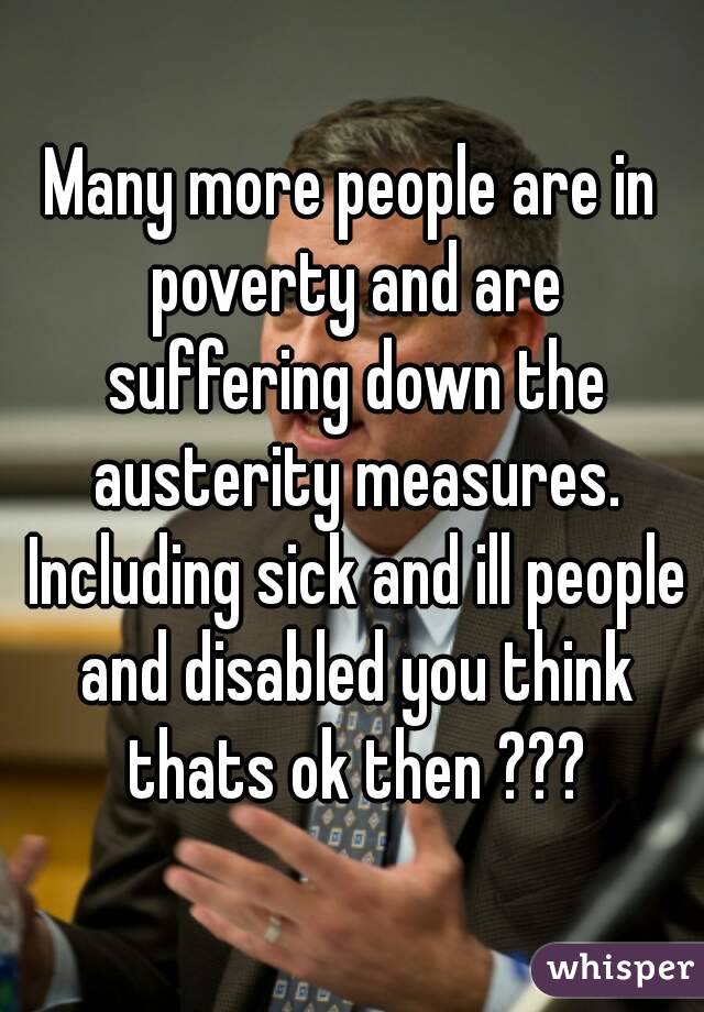 Many more people are in poverty and are suffering down the austerity measures. Including sick and ill people and disabled you think thats ok then ???