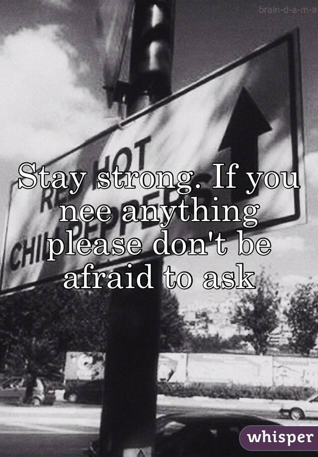 Stay strong. If you nee anything please don't be afraid to ask