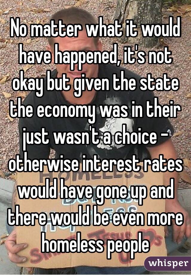 No matter what it would have happened, it's not okay but given the state the economy was in their just wasn't a choice - otherwise interest rates would have gone up and there would be even more homeless people