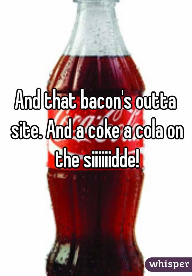 And that bacon's outta site. And a coke a cola on the siiiiiidde!